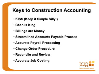 Keys to Construction Accounting
• KISS (Keep it Simple Silly!)
• Cash Is King
• Billings are Money
• Streamlined Accounts Payable Process
• Accurate Payroll Processing
• Change Order Procedure
• Reconcile and Review
• Accurate Job Costing
 