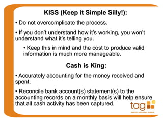 KISS (Keep it Simple Silly!):
• Do not overcomplicate the process.
• If you don’t understand how it’s working, you won’t
understand what it’s telling you.
• Keep this in mind and the cost to produce valid
information is much more manageable.
Cash is King:
• Accurately accounting for the money received and
spent.
• Reconcile bank account(s) statement(s) to the
accounting records on a monthly basis will help ensure
that all cash activity has been captured.
 