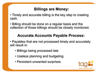 Billings are Money:
• Timely and accurate billing is the key step to creating
cash.
• Billing should be done on a regular basis and the
collection of those billings should be closely monitored.
Accurate Accounts Payable Process:
• Payables that are not processed timely and accurately
will result in:
• Billings being processed late
• Useless planning and budgeting
• Persistent unwanted surprises
 