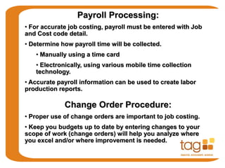 Payroll Processing:
• For accurate job costing, payroll must be entered with Job
and Cost code detail.
• Determine how payroll time will be collected.
• Manually using a time card
• Electronically, using various mobile time collection
technology.
• Accurate payroll information can be used to create labor
production reports.
Change Order Procedure:
• Proper use of change orders are important to job costing.
• Keep you budgets up to date by entering changes to your
scope of work (change orders) will help you analyze where
you excel and/or where improvement is needed.
 