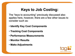 Keys to Job Costing:
The “keys to accounting” previously discussed also
applies here, however, there are a few other issues to
consider such as:
• Identify Key Cost Components
• Tracking Cost Components
• Performance Measurements
• Monitor Results
• Make Adjustments
 
