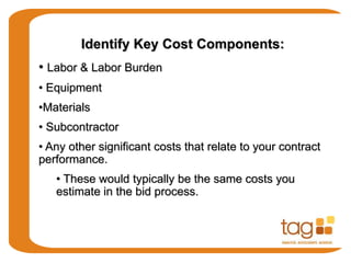 Identify Key Cost Components:
• Labor & Labor Burden
• Equipment
•Materials
• Subcontractor
• Any other significant costs that relate to your contract
performance.
• These would typically be the same costs you
estimate in the bid process.
 