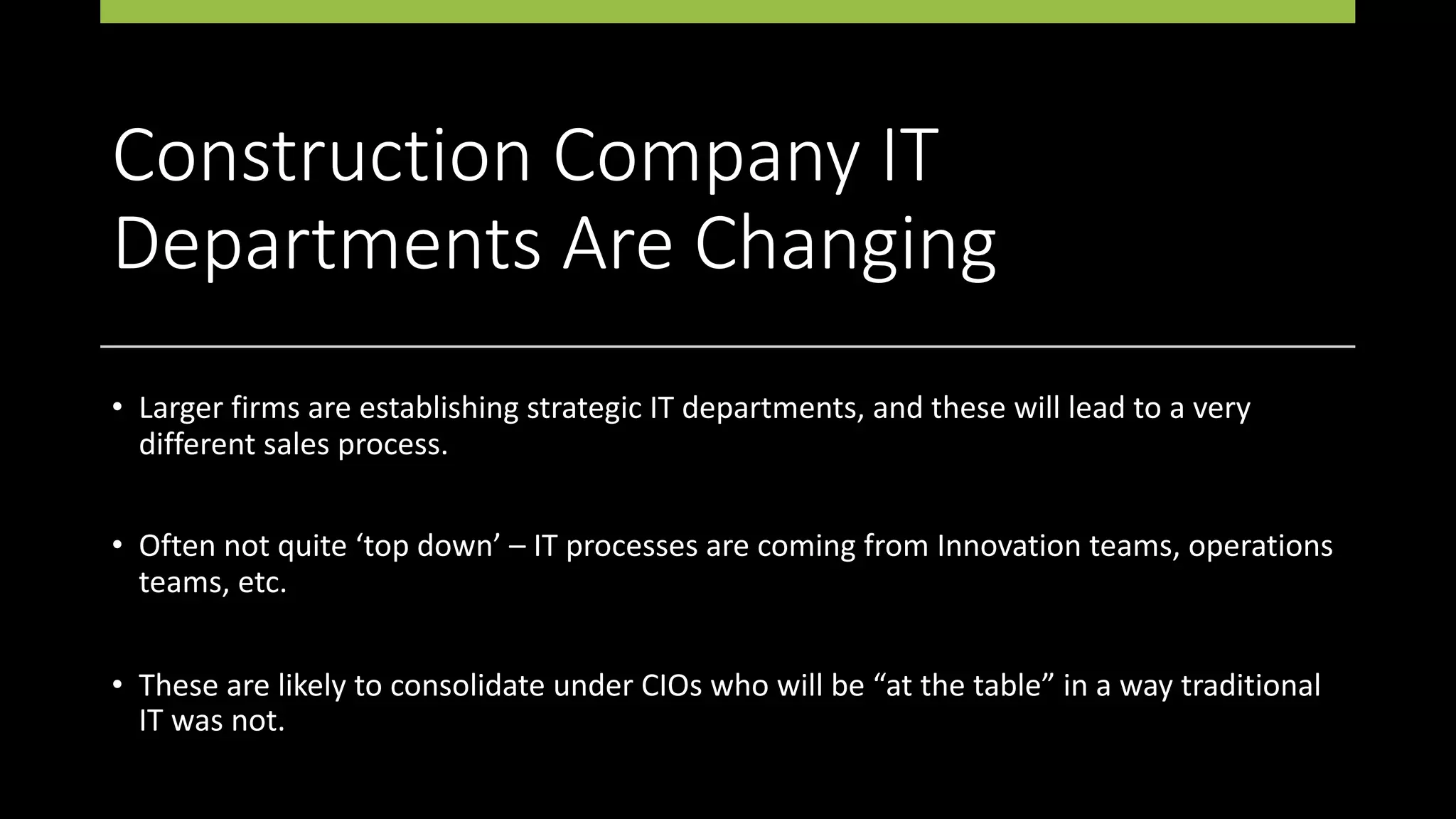 Construction Company IT
Departments Are Changing
• Larger firms are establishing strategic IT departments, and these will lead to a very
different sales process.
• Often not quite ‘top down’ – IT processes are coming from Innovation teams, operations
teams, etc.
• These are likely to consolidate under CIOs who will be “at the table” in a way traditional
IT was not.
 