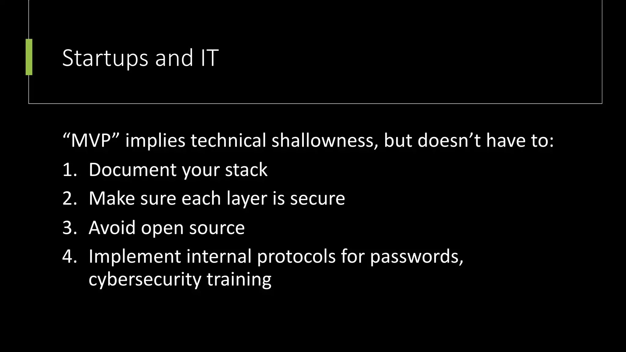 Startups and IT
“MVP” implies technical shallowness, but doesn’t have to:
1. Document your stack
2. Make sure each layer is secure
3. Avoid open source
4. Implement internal protocols for passwords,
cybersecurity training
 