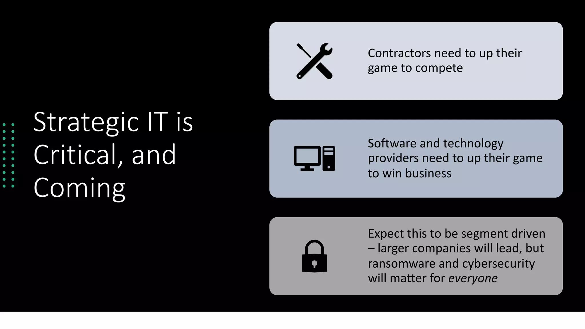 Strategic IT is
Critical, and
Coming
Contractors need to up their
game to compete
Software and technology
providers need to up their game
to win business
Expect this to be segment driven
– larger companies will lead, but
ransomware and cybersecurity
will matter for everyone
 