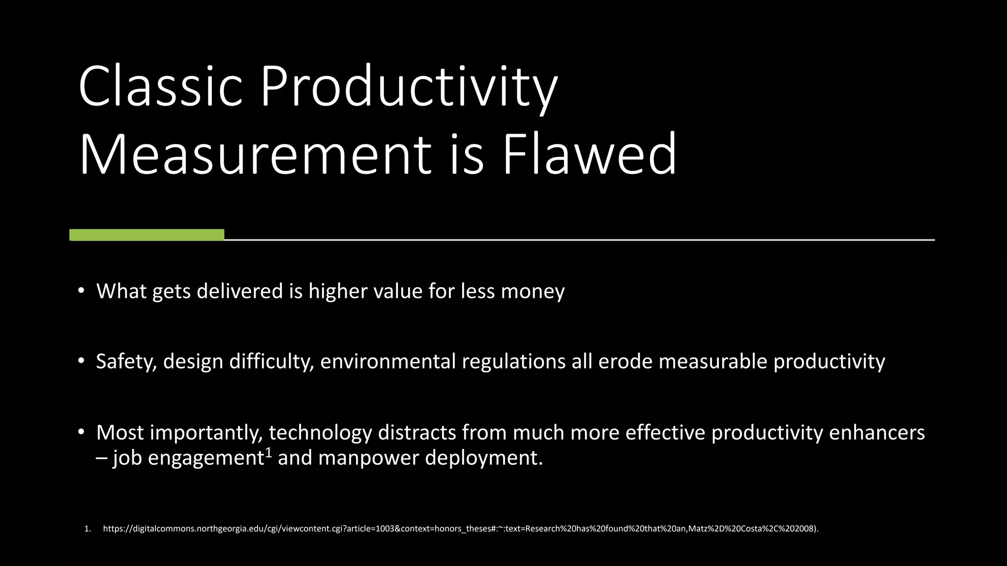 Classic Productivity
Measurement is Flawed
• What gets delivered is higher value for less money
• Safety, design difficulty, environmental regulations all erode measurable productivity
• Most importantly, technology distracts from much more effective productivity enhancers
– job engagement1 and manpower deployment.
1. https://digitalcommons.northgeorgia.edu/cgi/viewcontent.cgi?article=1003&context=honors_theses#:~:text=Research%20has%20found%20that%20an,Matz%2D%20Costa%2C%202008).
 