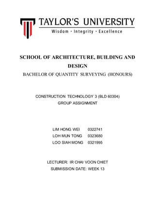 SCHOOL OF ARCHITECTURE, BUILDING AND
DESIGN
BACHELOR OF QUANTITY SURVEYING (HONOURS)
CONSTRUCTION TECHNOLOGY 3 (BLD 60304)
GROUP ASSIGNMENT
LIM HONG WEI 0322741
LOH MUN TONG 0323680
LOO SIAH MONG 0321995
LECTURER: IR CHAI VOON CHIET
SUBMISSION DATE: WEEK 13
 