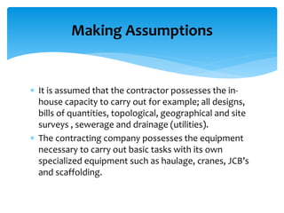  It is assumed that the contractor possesses the in-
house capacity to carry out for example; all designs,
bills of quantities, topological, geographical and site
surveys , sewerage and drainage (utilities).
 The contracting company possesses the equipment
necessary to carry out basic tasks with its own
specialized equipment such as haulage, cranes, JCB’s
and scaffolding.
Making Assumptions
 