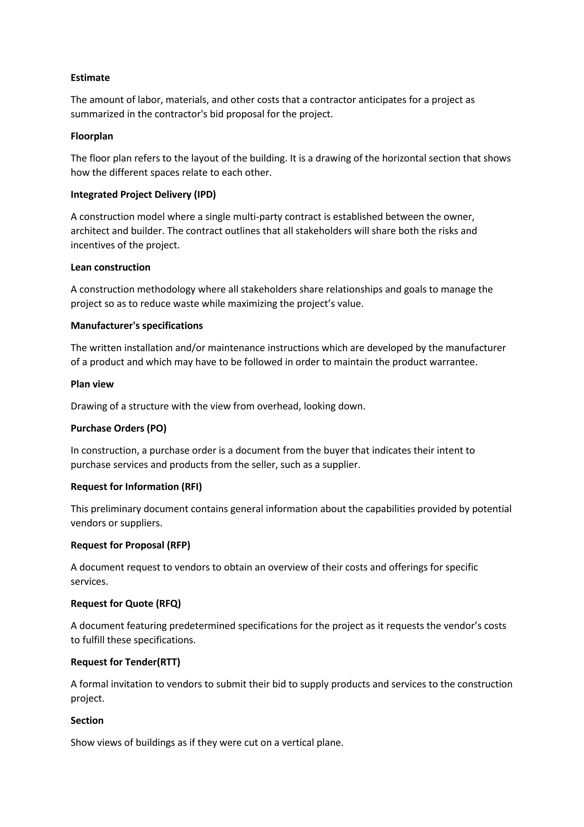 Estimate
The amount of labor, materials, and other costs that a contractor anticipates for a project as
summarized in the contractor's bid proposal for the project.
Floorplan
The floor plan refers to the layout of the building. It is a drawing of the horizontal section that shows
how the different spaces relate to each other.
Integrated Project Delivery (IPD)
A construction model where a single multi-party contract is established between the owner,
architect and builder. The contract outlines that all stakeholders will share both the risks and
incentives of the project.
Lean construction
A construction methodology where all stakeholders share relationships and goals to manage the
project so as to reduce waste while maximizing the project’s value.
Manufacturer's specifications
The written installation and/or maintenance instructions which are developed by the manufacturer
of a product and which may have to be followed in order to maintain the product warrantee.
Plan view
Drawing of a structure with the view from overhead, looking down.
Purchase Orders (PO)
In construction, a purchase order is a document from the buyer that indicates their intent to
purchase services and products from the seller, such as a supplier.
Request for Information (RFI)
This preliminary document contains general information about the capabilities provided by potential
vendors or suppliers.
Request for Proposal (RFP)
A document request to vendors to obtain an overview of their costs and offerings for specific
services.
Request for Quote (RFQ)
A document featuring predetermined specifications for the project as it requests the vendor’s costs
to fulfill these specifications.
Request for Tender(RTT)
A formal invitation to vendors to submit their bid to supply products and services to the construction
project.
Section
Show views of buildings as if they were cut on a vertical plane.
 