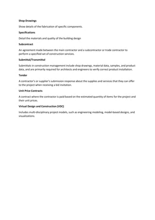 Shop Drawings
Show details of the fabrication of specific components.
Specifications
Detail the materials and quality of the building design
Subcontract
An agreement made between the main contractor and a subcontractor or trade contractor to
perform a specified set of construction services.
Submittal/Transmittal
Submittals in construction management include shop drawings, material data, samples, and product
data, and are primarily required for architects and engineers to verify correct product installation.
Tender
A contractor’s or supplier’s submission response about the supplies and services that they can offer
to the project when receiving a bid invitation.
Unit Price Contracts
A contract where the contractor is paid based on the estimated quantity of items for the project and
their unit prices.
Virtual Design and Construction (VDC)
Includes multi-disciplinary project models, such as engineering modeling, model-based designs, and
visualizations.
 