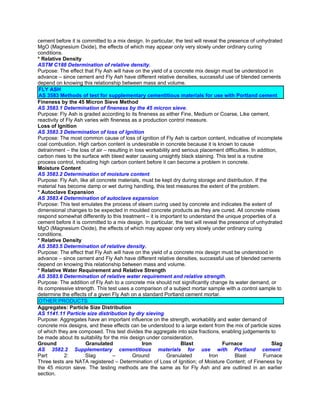 cement before it is committed to a mix design. In particular, the test will reveal the presence of unhydrated
MgO (Magnesium Oxide), the effects of which may appear only very slowly under ordinary curing
conditions.
* Relative Density
ASTM C188 Determination of relative density.
Purpose: The effect that Fly Ash will have on the yield of a concrete mix design must be understood in
advance – since cement and Fly Ash have different relative densities, successful use of blended cements
depend on knowing this relationship between mass and volume.
 FLY ASH
 AS 3583 Methods of test for supplementary cementitious materials for use with Portland cement
Fineness by the 45 Micron Sieve Method
AS 3583.1 Determination of fineness by the 45 micron sieve.
Purpose: Fly Ash is graded according to its fineness as either Fine, Medium or Coarse, Like cement,
reactivity of Fly Ash varies with fineness as a production control measure.
Loss of Ignition
AS 3583.3 Determination of loss of lgnition.
Purpose: The most common cause of loss of ignition of Fly Ash is carbon content, indicative of incomplete
coal combustion. High carbon content is undesirable in concrete because it is known to cause
detrainment – the loss of air – resulting in loss workability and serious placement difficulties. In addition,
carbon rises to the surface with bleed water causing unsightly black staining. This test is a routine
process control, indicating high carbon content before it can become a problem in concrete.
Moisture Content
AS 3583.2 Determination of moisture content.
Purpose: Fly Ash, like all concrete materials, must be kept dry during storage and distribution. If the
material has become damp or wet during handling, this test measures the extent of the problem.
* Autoclave Expansion
AS 3583.4 Determination of autoclave expansion.
Purpose: This test emulates the process of steam curing used by concrete and indicates the extent of
dimensional changes to be expected in moulded concrete products as they are cured. All concrete mixes
respond somewhat differently to this treatment – it is important to understand the unique properties of a
cement before it is committed to a mix design. In particular, the test will reveal the presence of unhydrated
MgO (Magnesium Oxide), the effects of which may appear only very slowly under ordinary curing
conditions.
* Relative Density
AS 3583.5 Determination of relative density.
Purpose: The effect that Fly Ash will have on the yield of a concrete mix design must be understood in
advance – since cement and Fly Ash have different relative densities, successful use of blended cements
depend on knowing this relationship between mass and volume.
* Relative Water Requirement and Relative Strength
AS 3583.6 Determination of relative water requirement and relative strength.
Purpose: The addition of Fly Ash to a concrete mix should not significantly change its water demand, or
its compressive strength. This test uses a comparison of a subject mortar sample with a control sample to
determine the effects of a given Fly Ash on a standard Portland cement mortar.
 OTHER PRODUCTS
Aggregates: Particle Size Distribution
AS 1141.11 Particle size distribution by dry sieving.
Purpose: Aggregates have an important influence on the strength, workability and water demand of
concrete mix designs, and these effects can be understood to a large extent from the mix of particle sizes
of which they are composed. This test divides the aggregate into size fractions, enabling judgements to
be made about its suitability for the mix design under consideration.
Ground                Granulated                Iron             Blast               Furnace                Slag
AS 3582.2 Supplementary cementitious materials for use with Portland cement.
Part         2:       Slag         –        Ground         Granulated         Iron        Blast        Furnace
Three tests are NATA registered – Determination of Loss of Ignition; of Moisture Content; of Fineness by
the 45 micron sieve. The testing methods are the same as for Fly Ash and are outlined in an earlier
section.
 