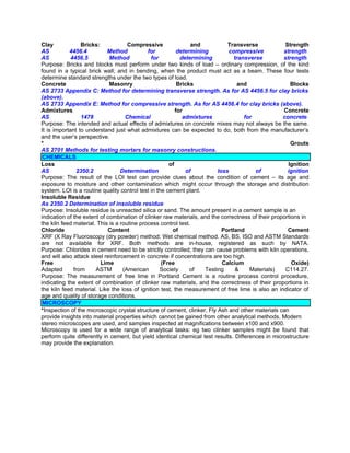 Clay             Bricks:             Compressive                and          Transverse             Strength
AS          4456.4          Method           for          determining        compressive           strength.
AS           4456.5          Method           for          determining          transverse         strength.
Purpose: Bricks and blocks must perform under two kinds of load – ordinary compression, of the kind
found in a typical brick wall; and in bending, when the product must act as a beam. These four tests
determine standard strengths under the two types of load.
Concrete                     Masonry                      Bricks                  and                 Blocks
AS 2733 Appendix C: Method for determining transverse strength. As for AS 4456.5 for clay bricks
(above).
AS 2733 Appendix E: Method for compressive strength. As for AS 4456.4 for clay bricks (above).
Admixtures                                               for                                       Concrete
AS               1478               Chemical                admixtures              for            concrete.
Purpose: The intended and actual effects of admixtures on concrete mixes may not always be the same.
It is important to understand just what admixtures can be expected to do, both from the manufacturer’s
and the user’s perspective.
*                                                                                                      Grouts
AS 2701 Methods for testing mortars for masonry constructions.
 CHEMICALS
Loss                                                  of                                             Ignition
AS             2350.2             Determination              of          loss           of           ignition
Purpose: The result of the LOI test can provide clues about the condition of cement – its age and
exposure to moisture and other contamination which might occur through the storage and distribution
system. LOI is a routine quality control test in the cement plant.
Insoluble Residue
As 2350.2 Determination of insoluble residue
Purpose: Insoluble residue is unreacted silica or sand. The amount present in a cement sample is an
indication of the extent of combination of clinker raw materials, and the correctness of their proportions in
the kiln feed material. This is a routine process control test.
Chloride                    Content                    of                  Portland                  Cement
XRF (X Ray Fluoroscopy (dry powder) method; Wet chemical method. AS, BS, ISO and ASTM Standards
are not available for XRF. Both methods are in-house, registered as such by NATA.
Purpose: Chlorides in cement need to be strictly controlled; they can cause problems with kiln operations,
and will also attack steel reinforcement in concrete if concentrations are too high.
Free                     Lime                      (Free                   Calcium                     Oxide)
Adapted       from     ASTM        (American      Society      of   Testing      &    Materials)    C114.27.
Purpose: The measurement of free lime in Portland Cement is a routine process control procedure,
indicating the extent of combination of clinker raw materials, and the correctness of their proportions in
the kiln feed material. Like the loss of ignition test, the measurement of free lime is also an indicator of
age and quality of storage conditions.
 MICROSCOPY
*Inspection of the microscopic crystal structure of cement, clinker, Fly Ash and other materials can
provide insights into material properties which cannot be gained from other analytical methods. Modern
stereo microscopes are used, and samples inspected at magnifications between x100 and x900.
Microscopy is used for a wide range of analytical tasks: eg two clinker samples might be found that
perform quite differently in cement, but yield identical chemical test results. Differences in microstructure
may provide the explanation.
 
