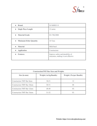Website: https://www.shreejisteelcorp.com/
● Brand SJ SHREE JI
● Single Piece Length 12 metre
● Material Grade IS 1786/2008
● Minimum Order Quantity 16 Tons
● Material Mild Steel
● Application Construction
● Features Improve safety and durability of
structures, making it cost effective
ConstructionTMT Bar Sizes and Weights
Size (in mm) Weight ( in Kg/Bundle) Weight ( Pcs/per Bundle)
Construction TMT Bar 8mm 50-51 12
Construction TMT Bar 10mm 50-51 08
Construction TMT Bar 12mm 48-49 05
Construction TMT Bar 16mm 51-52 03
 