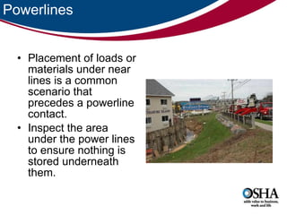 Powerlines Placement of loads or materials under near lines is a common scenario that precedes a powerline contact.  Inspect the area under the power lines to ensure nothing is stored underneath them.  