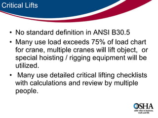 Critical Lifts No standard definition in ANSI B30.5 Many use load exceeds 75% of load chart for crane, multiple cranes will lift object,  or special hoisting / rigging equipment will be utilized. Many use detailed critical lifting checklists with calculations and review by multiple people.  