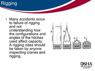 Rigging Many accidents occur to failure of rigging and not understanding how the configurations and angles of the hitches used affect capacity. A rigging class should be taken by anyone inspecting cranes and rigging.  