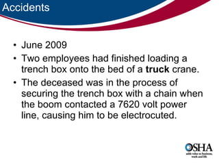 Accidents June 2009 Two employees had finished loading a trench box onto the bed of a  truck  crane.  The deceased was in the process of securing the trench box with a chain when the boom contacted a 7620 volt power line, causing him to be electrocuted.  