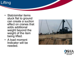 Lifting Slab/similar items stuck flat to ground can create a suction effect on cranes that adds additional weight beyond the weight of the item being lifted.  A load moment Indicator will be needed.  