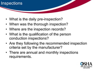 Inspections What is the daily pre-inspection? When was the thorough inspection? Where are the inspection records? What is the qualification of the person conduction inspections? Are they following the recommended inspection criteria set by the manufacturer? There are annual and monthly inspections requirements.  
