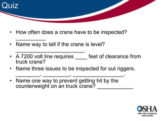 Quiz How often does a crane have to be inspected? __________ Name way to tell if the crane is level? _______________________ A 7200 volt line requires ____ feet of clearance from truck crane? Name three issues to be inspected for out riggers. ________, _________, _________________. Name one way to prevent getting hit by the counterweight on an truck crane? ____________ 
