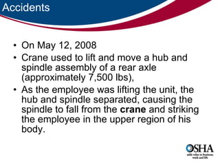 Accidents On May 12, 2008 Crane used to lift and move a hub and spindle assembly of a rear axle (approximately 7,500 lbs),  As the employee was lifting the unit, the hub and spindle separated, causing the spindle to fall from the  crane  and striking the employee in the upper region of his body.  