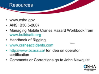 Resources www.osha.gov ANSI B30.5-2007 Managing Mobile Cranes Hazard Workbook from  www.buildsafe.org   Handbook of Rigging  www.craneaccidents.com http://www.bcacs.ca/  for idea on operator certification  Comments or Corrections go to John Newquist 