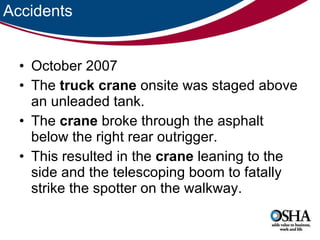 Accidents October 2007 The  truck   crane  onsite was staged above an unleaded tank.  The  crane  broke through the asphalt below the right rear outrigger.  This resulted in the  crane  leaning to the side and the telescoping boom to fatally strike the spotter on the walkway.  