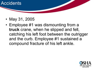 Accidents May 31, 2005 Employee #1 was dismounting from a  truck  crane, when he slipped and fell, catching his left foot between the outrigger and the curb. Employee #1 sustained a compound fracture of his left ankle.  