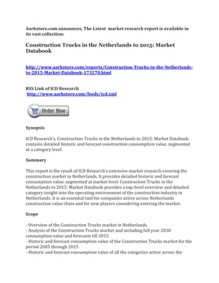 Aarkstore.com announces, The Latest market research report is available in
its vast collection:

Construction Trucks in the Netherlands to 2015: Market
Databook


http://www.aarkstore.com/reports/Construction-Trucks-in-the-Netherlands-
to-2015-Market-Databook-173270.html


RSS Link of ICD Research
http://www.aarkstore.com/feeds/icd.xml




Synopsis

ICD Research’s, Construction Trucks in the Netherlands to 2015: Market Databook
contains detailed historic and forecast construction consumption value, segmented
at a category level.

Summary

This report is the result of ICD Research’s extensive market research covering the
construction market in Netherlands. It provides detailed historic and forecast
consumption value, segmented at market level. Construction Trucks in the
Netherlands to 2015: Market Databook provides a top-level overview and detailed
category insight into the operating environment of the construction industry in
Netherlands. It is an essential tool for companies active across Netherlands
construction value chain and for new players considering entering the market.

Scope

- Overview of the Construction Trucks market in Netherlands
- Analysis of the Construction Trucks market and including full year 2010
consumption value and forecasts till 2015
- Historic and forecast consumption value of the Construction Trucks market for the
period 2005 through 2015
- Historic and forecast consumption value of all the categories active across the
 