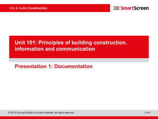 © 2013 City and Guilds of London Institute. All rights reserved. 1 of 9
City & Guilds Construction
PowerPointpresentation
Presentation 1: Documentation
Unit 101: Principles of building construction,
information and communication
 