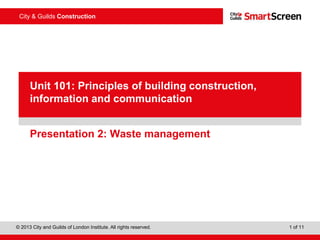© 2013 City and Guilds of London Institute. All rights reserved. 1 of 11
City & Guilds Construction
PowerPointpresentation
Presentation 2: Waste management
Unit 101: Principles of building construction,
information and communication
 