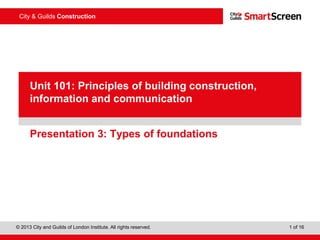 © 2013 City and Guilds of London Institute. All rights reserved. 1 of 16
City & Guilds Construction
PowerPointpresentation
Presentation 3: Types of foundations
Unit 101: Principles of building construction,
information and communication
 