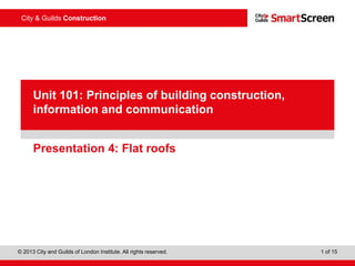 © 2013 City and Guilds of London Institute. All rights reserved. 1 of 15
City & Guilds Construction
PowerPointpresentation
Presentation 4: Flat roofs
Unit 101: Principles of building construction,
information and communication
 
