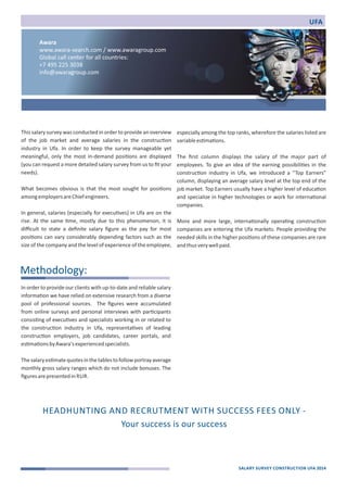 This salary survey was conducted in order to provide an overview 
of the job market and average salaries in the construc)on 
industry in Ufa. In order to keep the survey manageable yet 
meaningful, only the most in‐demand posi)ons are displayed 
(you can request a more detailed salary survey from us to fit your 
needs). 
What becomes obvious is that the most sought for posi)ons 
among employers are Chief engineers. 
In general, salaries (especially for execu)ves) in Ufa are on the 
rise. At the same )me, mostly due to this phenomenon, it is 
difficult to state a definite salary figure as the pay for most 
posi)ons can vary considerably depending factors such as the 
size of the company and the level of experience of the employee, 
especially among the top ranks, wherefore the salaries listed are 
variable es)ma)ons. 
The first column displays the salary of the major part of 
employees. To give an idea of the earning possibili)es in the 
construc)on industry in Ufa, we introduced a “Top Earners” 
column, displaying an average salary level at the top end of the 
job market. Top Earners usually have a higher level of educa)on 
and specialize in higher technologies or work for interna)onal 
companies. 
More and more large, interna)onally opera)ng construc)on 
companies are entering the Ufa markets. People providing the 
needed skills in the higher posi)ons of these companies are rare 
and thus very well paid. 
In order to provide our clients with up‐to‐date and reliable salary 
informa)on we have relied on extensive research from a diverse 
pool of professional sources. The figures were accumulated 
from online surveys and personal interviews with par)cipants 
consis)ng of execu)ves and specialists working in or related to 
the construc)on industry in Ufa, representa)ves of leading 
construc)on employers, job candidates, career portals, and 
es)ma)ons by Awara's experienced specialists. 
The salary es)mate quotes in the tables to follow portray average 
monthly gross salary ranges which do not include bonuses. The 
figures are presented in RUR. 
UFA 
Methodology: 
SALARY SURVEY CONSTRUCTION UFA 2014 
Awara 
www.awara‐search.com / www.awaragroup.com 
Global call center for all countries: 
+7 495 225 3038 
info@awaragroup.com 
HEADHUNTING AND RECRUTMENT WITH SUCCESS FEES ONLY ‐ 
Your success is our success 
 