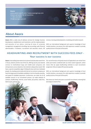 Awara 
www.awara‐search.com / www.awaragroup.com 
Global call center for all countries: 
+7 495 225 3038 
info@awaragroup.com 
Awara offers a wide array of advisory services for strategic business 
development, establishment and investment, and the implementa)on 
and execu)on of our advice, covering all areas of corporate 
management, management consul)ng, law, accoun)ng, audit, financial 
administra)on, IT‐solu)ons, recruitment and execu)ve search, HR 
Awara is the leading interna)onal recruitment and execu)ve search firm 
in Russia, Ukraine and the rest of the CIS, offering case by case tailored 
services to mul)na)onal large and middle‐sized companies and 
entrepreneurs across industries. Out method is always direct search. We 
have a special compe))ve edge in finding the best and most mo)vated 
people. As a leading social media and Internet recruitment company, we 
have the largest pool of available candidates in terms of quality, quan)ty, 
and speed of candidate placement. Furthermore, we make use of all 
available sources in our recruitment process: our wide network of 
contacts, headhun)ng, internet, social media, job portals, trade fairs, 
talent scouts, schools, etc. 
services, training and development, marke)ng and market research. 
With our interna)onal background and superior knowledge of local 
market prac)ces, we possess the solid experience needed to provide 
quality services in this part of the world. 
Our secret formula is the great amount of applica)ons we receive from 
ac)ve job hunters combined with our direct search approach, which 
means that we apply headhun)ng methods to each recruitment 
assignment. We are ready to fill vacancies quickly. 
With our interna)onal background and superior knowledge of local 
market prac)ces, we possess the solid experience needed to provide 
quality services in this part of the world. 
We invoice our clients only upon a successful recruitment, meaning that 
we charge no retainer fees. 
About Awara 
HEADHUNTING AND RECRUTMENT WITH SUCCESS FEES ONLY ‐ 
Your success is our success 
UFA 
SALARY SURVEY CONSTRUCTION UFA 2014 
 