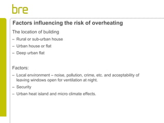 The location of building 
–Rural or sub-urban house 
–Urban house or flat 
–Deep urban flat 
Factors: 
–Local environment – noise, pollution, crime, etc. and acceptability of leaving windows open for ventilation at night. 
–Security 
–Urban heat island and micro climate effects. 
Factors influencing the risk of overheating  