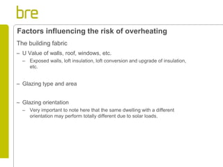 The building fabric 
–U Value of walls, roof, windows, etc. 
–Exposed walls, loft insulation, loft conversion and upgrade of insulation, etc. 
–Glazing type and area 
–Glazing orientation 
–Very important to note here that the same dwelling with a different orientation may perform totally different due to solar loads. 
Factors influencing the risk of overheating  