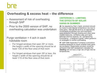 –Assessment of risk of overheating through SAP 
–Prior to the 2005 version of SAP, no overheating calculation was undertaken 
Purge ventilation = 4 ach in each habitable room 
–For hinged windows that open 30o or more, the height x width of the opening should be at least 1/20 of the floor area of that room 
–For hinged windows that open 30o or less, the height x width of the opening should be at least 1/10 of the floor area of that room 
Overheating & excess heat – the difference  