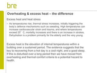 Excess heat and heat stress 
–As temperatures rise, thermal stress increases, initially triggering the body’s defence mechanisms such as sweating. High temperatures can increase cardiovascular strain and trauma, and where temperatures exceed 25°C, mortality increases and there is an increase in strokes. Dehydration is a problem primarily for the elderly and the very young. 
Excess heat is the elevation of internal temperatures within a building over a sustained period. The evidence suggests that the key to recovering from a hot day is a cool night, and a good sleep. If this is disturbed over a long period then we have moved from overheating and thermal comfort criteria to a potential hazard to health. 
Overheating & excess heat – the difference  