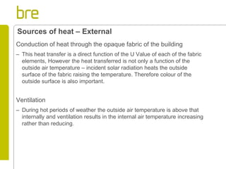 Conduction of heat through the opaque fabric of the building 
–This heat transfer is a direct function of the U Value of each of the fabric elements, However the heat transferred is not only a function of the outside air temperature – incident solar radiation heats the outside surface of the fabric raising the temperature. Therefore colour of the outside surface is also important. 
Ventilation 
–During hot periods of weather the outside air temperature is above that internally and ventilation results in the internal air temperature increasing rather than reducing. 
Sources of heat – External  