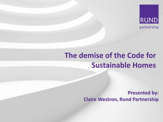 BUILDING CONSULTANCY I PROJECT MANAGEMENT I COST CONSULTANCY I EMPLOYER’S AGENT I HEALTH & SAFETY I CLERK OF WORKS I SUSTAINABILITY 
The demise of the Code for Sustainable Homes 
Presented by: 
Claire Westron, Rund Partnership  