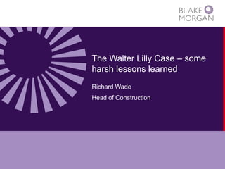 The Walter Lilly Case – some harsh lessons learned 
Richard Wade 
Head of Construction  