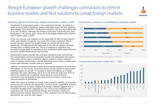 30
 Globalization is progressing quickly in the construction industry. According to a
global study by Oxford Economics1 global construction output will have grown by
70% between 2012 and 2025. Construction production will grow from USD 8,700
bn to USD 15,000 bn. Although the Chinese construction market will grow more
moderately in the coming years, China will be the largest market with a share of
25% of global output in 2025
 China, the USA and India together will be responsible for 60% of total output in
2025, while Western Europe will only cover 25% of total production. Within
Europe Germany remains the largest market, but growth will be far from
spectacular. The Netherlands will likely grow in line with the Western European
average which is slightly below 2%. The UK is expected to outperform the
European average based on assumptions that investment capital keeps flowing to
the much needed infrastructure improvements
 Developments clearly illustrate that emerging markets will take over the lead
from industrialized countries as population growth and urbanization are soaring.
This implies that European contractors need to expand in foreign markets in
order to preserve critical mass in specific disciplines and to ensure a steady work
stream when domestic markets come to a standstill
 However, we already concluded on slide 29 that foreign expansion is not an easy
task (phase 5 in the funnel). Contractors should choose carefully in picking their
preferred regions for growth. For example it means that setting up a foreign
subsidiary may seem interesting, but is of no use when the order book dries up
after a few projects due to potential clients failing to secure financing.
Contractors could be tempted to take aboard too much project risk by ‘pre’-
financing projects by themselves
 Other main issues to consider are supply chain & logistics reliability (procurement
and sourcing of materials and equipment), currency issues, repatriation of profits
and equipment and corruption. Research by foreign institutes suggests that a
localization strategy which comprises a.o. the hiring of local employees and
cooperation with local subcontractors through joint ventures is enhancing
performance and margins. Bearing this in mind, expansion will still imply foreign
acquisitions, but could be more organic
Meagre European growth challenges contractors to rethink
business models and find solutions to untap foreign markets
Note (1): Construction 2025 report, 2013
65%
48%
45%
41%
37%
35%
52%
55%
59%
63%
0% 20% 40% 60% 80% 100%
2005
2012
2015
2020
2025
Developed Emerging
Source: Construction 2025, Oxford Economics, adapted by Rabobank
0%
2%
4%
6%
8%
10%
France
Germany
Spain
Netherlands
WesternEurope
Sweden
Belgium
Brazil
UK
US
Canada
Colombia
SaudiArabia
Turkey
Indonesia
Vietnam
China
India
Nigeria
Source: Construction 2025, Oxford economics, adapted by Rabobank
Construction production CAGR 2013 - 2025
Emerging regions will dominate global construction output in 2025 Construction production in developed & emerging regions
 