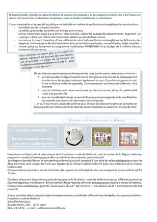 L’Assistance architecturale et urbanistique de la Fondation rurale de Wallonie, avec le soutien de la Région wallonne,
propose un nouvel outil pédagogique alliant proximité et découverte du patrimoine bâti.
Le village en bandoulière est le nom générique donné à cet outil composé d’une série de valises pédagogiques dont les
deux premières sont consacrées l’une aux façades de la maison traditionnelle et l’autre aux matériaux de la maison
traditionnelle.
Chaque valise comprend un carnet d’activités, des supports et outils destinés tant aux enseignants qu’aux enfants de 9 à
12 ans.
Ces deux valises sont disponibles auprès des équipes de la Fondation rurale de Wallonie et de nos différents partenaires
(Centres Régionaux d’Initiation à l’Environnement, Parcs Naturels et Fermes pédagogiques) répartis à travers la Wallonie.
Chaque valise pédagogique peut être louée au prix de 2,5 • par semaine (+ une caution de 25 • demandée lors de tout
emprunt).
Si vous souhaitez obtenir de plus amples renseignements ou connaître les différents lieux de dépôts, vous pouvez contacter :
Fondation rurale de Wallonie
Sylvie Delviesmaison
Rue des Potiers, 304 – 6717 Attert
063/ 23 04 94 - e-mail : s.delviesmaison@frw.be
Mr Frédéric Douillet, conseiller au Cabinet du Ministre du logement, des transports et du développement territorial nous a fait l’honneur de
clôturer cette journée riche en informations énergétiques comme en émotions architecturales ou urbanistiques.
Il nous a exposé les cinq axes de la politique ministérielle en matière de performance énergétique des constructions :
- sensibiliser par de multiples initiatives
- conseiller, grâce à des conseillers en énergie communaux
- primer, notamment grâce à une prime « réha-énergie » alliant les budgets des départements « logement » et
« énergie » dans une même aide notamment dédiée aux plus faibles revenus
- normer par la mise à disposition d’une méthode de calcul de la performance énergétique des bâtiments, des
exigences minimales pour les bâtiments neufs et les constructions existantes, une certification et des contrôles
- innover grâce au lancement du programme mobilisateur MINERGIBAT et au budget de 5 millions d’euros
consacrés à la recherche.
NOUVEAU À LA FONDATION RURALE DE WALLONIE
« LE VILLAGE EN BANDOULIÈRE »
DES VALISES PÉDAGOGIQUES POUR PARTIR À
LA DÉCOUVERTE DE L’HABITAT TRADITIONNEL
Vous souhaitez en savoir plus sur le sujet ? Un
dossier reprenant les exposés des intervenants
est disponible au siège de la Maison de
l’urbanisme Lorraine-Ardenne au prix de 8 • (pour
l’étranger + frais de port )
De ces diverses expériences plus intéressantes les unes que les autres, retenons au minimum :
• qu’il est possible d’intégrer la performance énergétique et le concept de développement
durable dans des projets traduisant également le souci d’une bonne gestion du sol,
d’une ambiance collective agréable, d’une expression architecturale réfléchie, voire
innovante
• que ces initiatives sont notamment prises par des communes, de la plus petite entité
rurale à la grande ville
• que ces nouvelles techniques ne seront efficaces qu’accompagnées de la sensibilisation
permanente des citoyens et la formation des entreprises
… et qu’il faut encore un peu de patience pour dresser des bilans énergétiques complets car
beaucoup de ces initiatives sont très récentes, à peine réalisées ou seulement en voie de l’être.
 