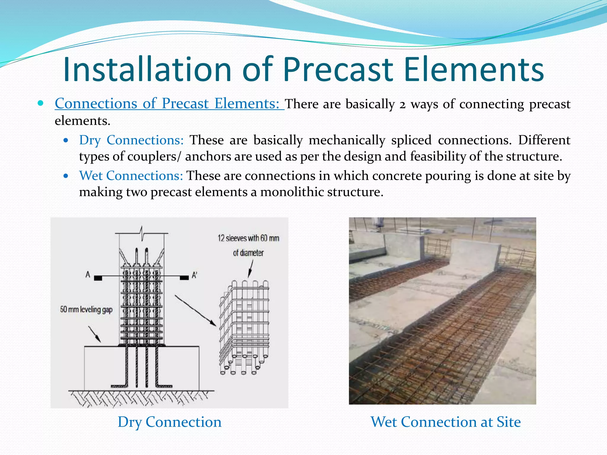 Installation of Precast Elements
 Connections of Precast Elements: There are basically 2 ways of connecting precast
elements.
 Dry Connections: These are basically mechanically spliced connections. Different
types of couplers/ anchors are used as per the design and feasibility of the structure.
 Wet Connections: These are connections in which concrete pouring is done at site by
making two precast elements a monolithic structure.
Dry Connection Wet Connection at Site
 