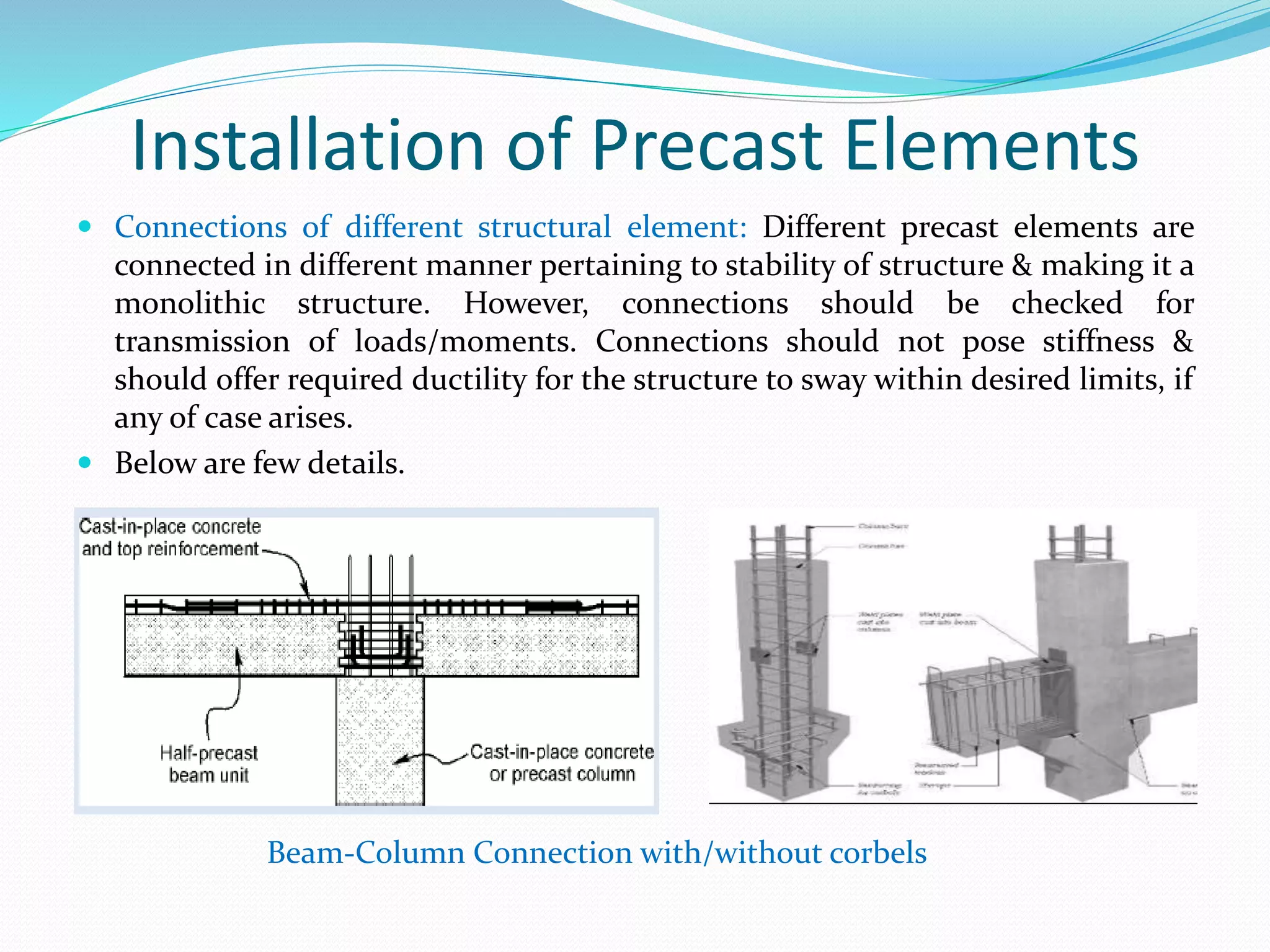 Installation of Precast Elements
 Connections of different structural element: Different precast elements are
connected in different manner pertaining to stability of structure & making it a
monolithic structure. However, connections should be checked for
transmission of loads/moments. Connections should not pose stiffness &
should offer required ductility for the structure to sway within desired limits, if
any of case arises.
 Below are few details.
Beam-Column Connection with/without corbels
 