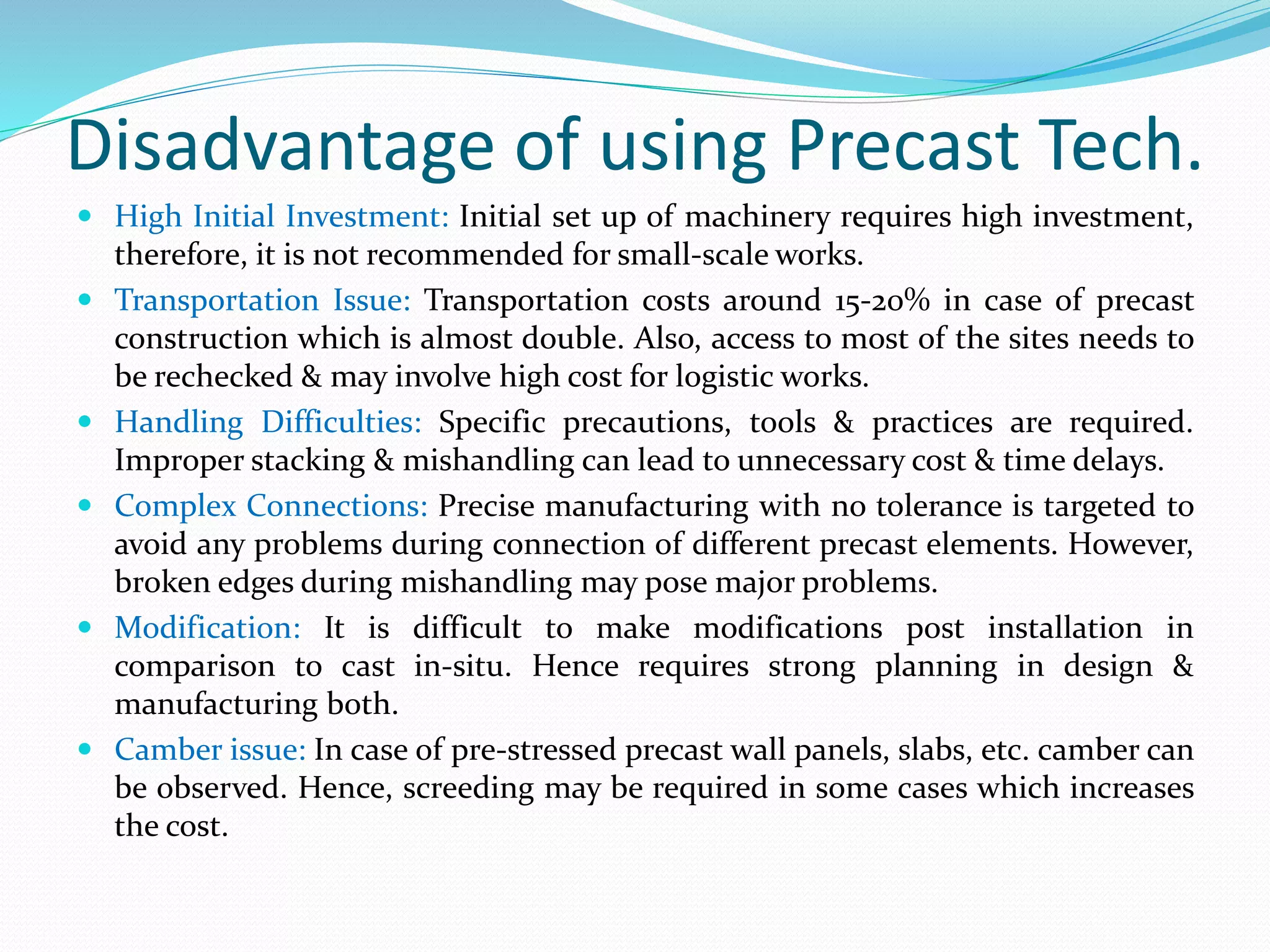 Disadvantage of using Precast Tech.
 High Initial Investment: Initial set up of machinery requires high investment,
therefore, it is not recommended for small-scale works.
 Transportation Issue: Transportation costs around 15-20% in case of precast
construction which is almost double. Also, access to most of the sites needs to
be rechecked & may involve high cost for logistic works.
 Handling Difficulties: Specific precautions, tools & practices are required.
Improper stacking & mishandling can lead to unnecessary cost & time delays.
 Complex Connections: Precise manufacturing with no tolerance is targeted to
avoid any problems during connection of different precast elements. However,
broken edges during mishandling may pose major problems.
 Modification: It is difficult to make modifications post installation in
comparison to cast in-situ. Hence requires strong planning in design &
manufacturing both.
 Camber issue: In case of pre-stressed precast wall panels, slabs, etc. camber can
be observed. Hence, screeding may be required in some cases which increases
the cost.
 