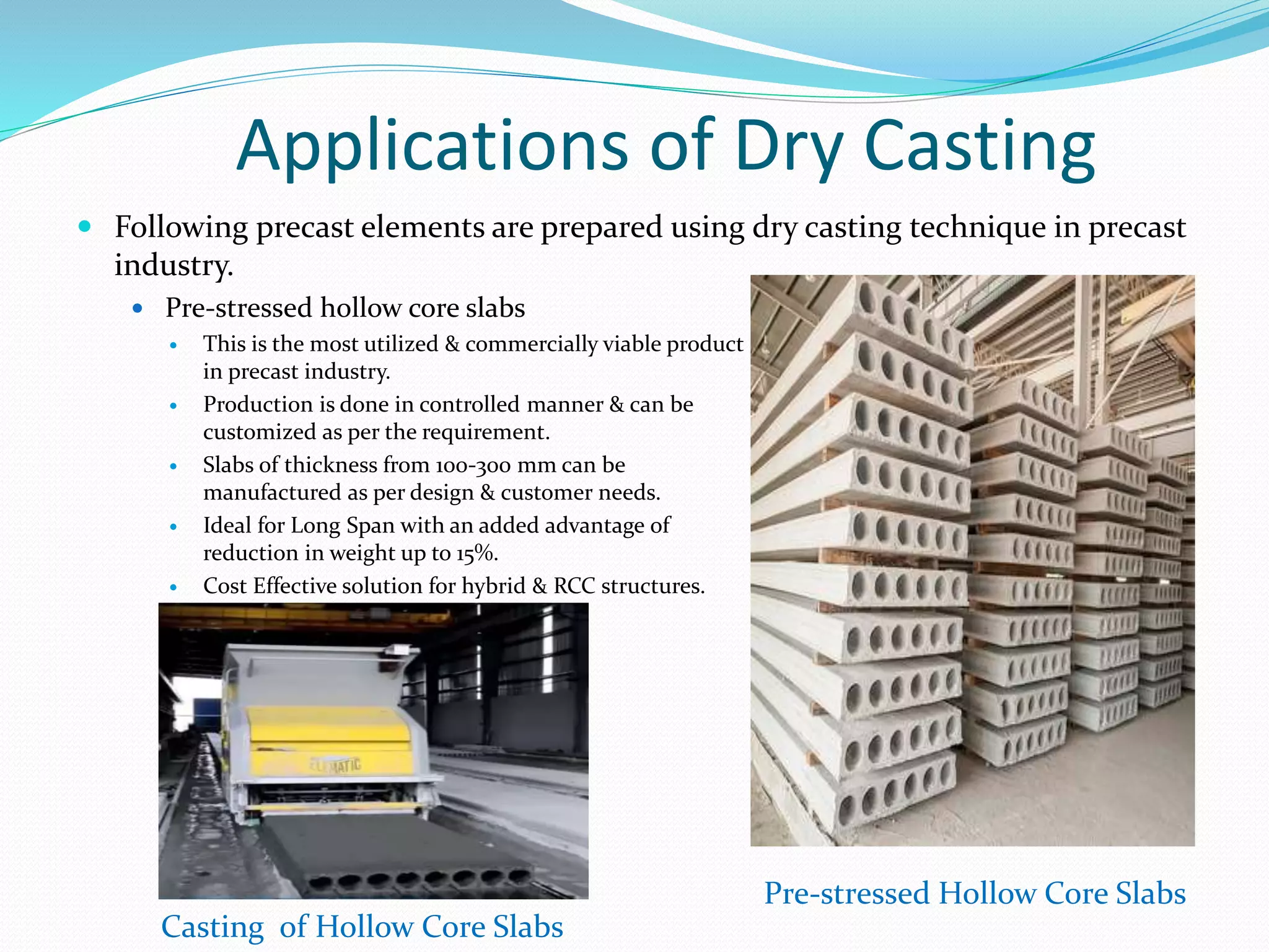 Applications of Dry Casting
 Following precast elements are prepared using dry casting technique in precast
industry.
 Pre-stressed hollow core slabs
 This is the most utilized & commercially viable product
in precast industry.
 Production is done in controlled manner & can be
customized as per the requirement.
 Slabs of thickness from 100-300 mm can be
manufactured as per design & customer needs.
 Ideal for Long Span with an added advantage of
reduction in weight up to 15%.
 Cost Effective solution for hybrid & RCC structures.
Pre-stressed Hollow Core Slabs
Casting of Hollow Core Slabs
 