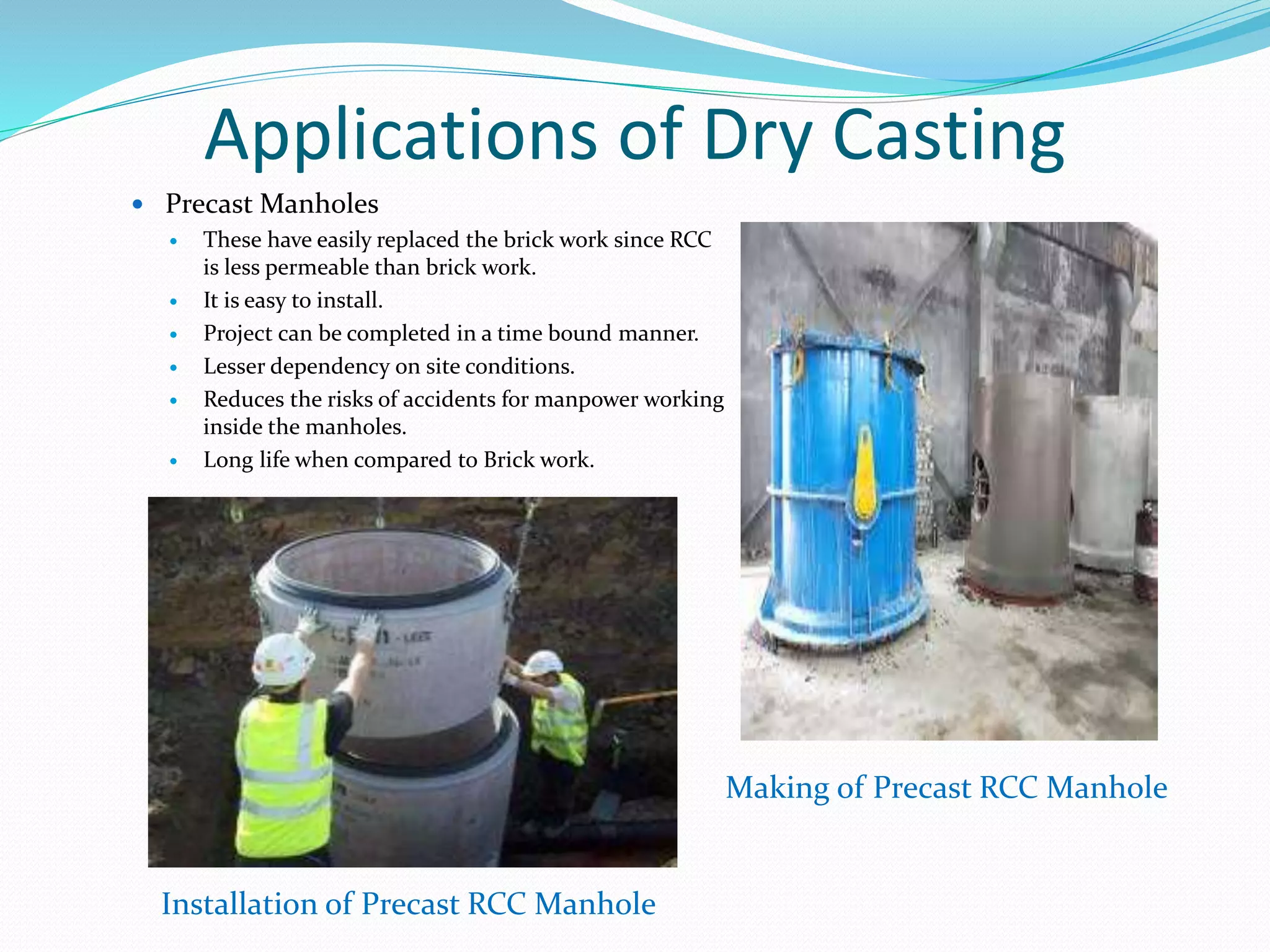 Applications of Dry Casting
 Precast Manholes
 These have easily replaced the brick work since RCC
is less permeable than brick work.
 It is easy to install.
 Project can be completed in a time bound manner.
 Lesser dependency on site conditions.
 Reduces the risks of accidents for manpower working
inside the manholes.
 Long life when compared to Brick work.
Installation of Precast RCC Manhole
Making of Precast RCC Manhole
 