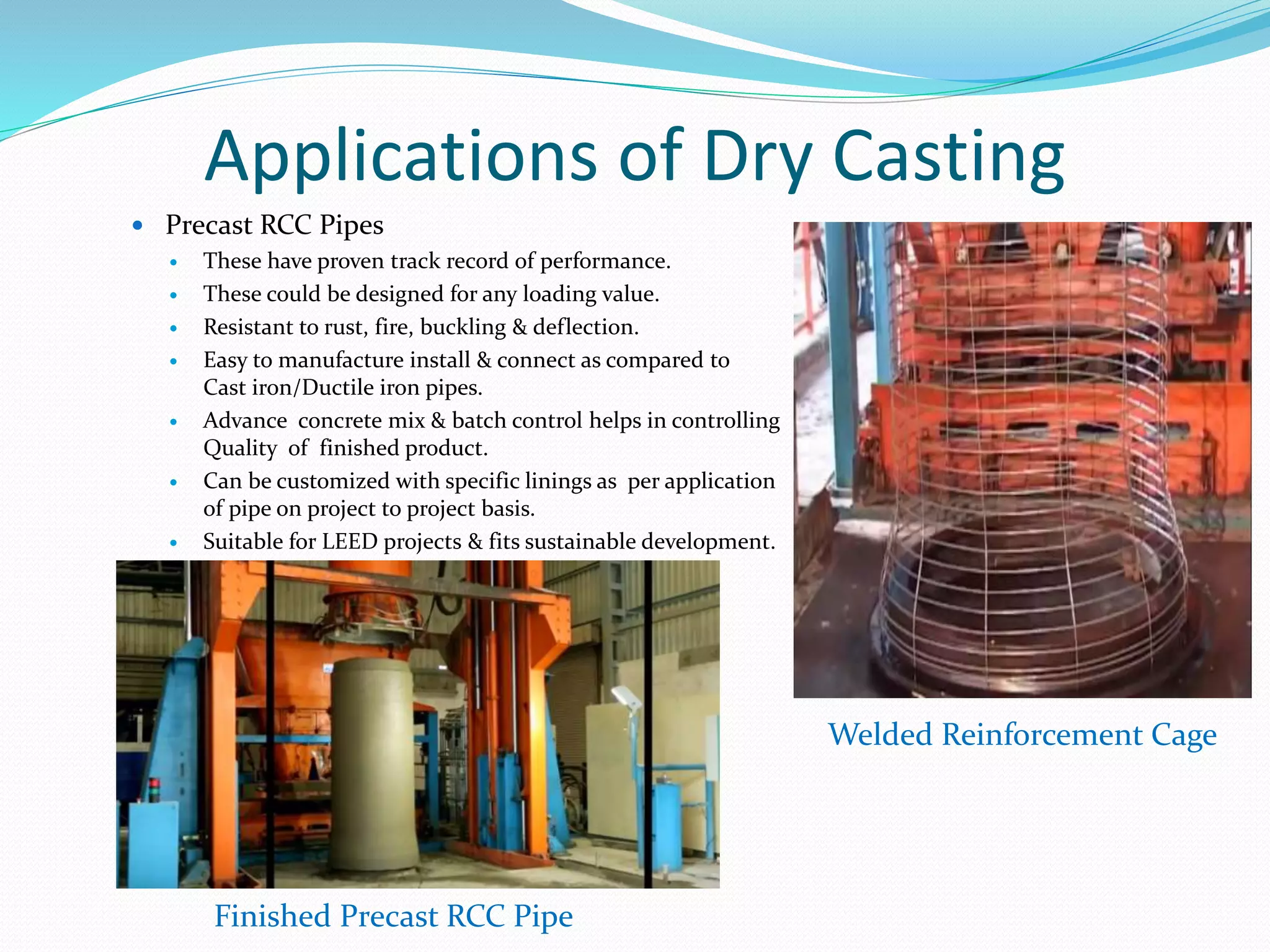 Applications of Dry Casting
 Precast RCC Pipes
 These have proven track record of performance.
 These could be designed for any loading value.
 Resistant to rust, fire, buckling & deflection.
 Easy to manufacture install & connect as compared to
Cast iron/Ductile iron pipes.
 Advance concrete mix & batch control helps in controlling
Quality of finished product.
 Can be customized with specific linings as per application
of pipe on project to project basis.
 Suitable for LEED projects & fits sustainable development.
Welded Reinforcement Cage
Finished Precast RCC Pipe
 
